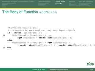 Elements of a Digital Communications System    Digital Modulation    Channel Model       Receiver   MATLAB Simulation




The Body of Function addNoise



      %% generate noisy signal
      % distinguish between real and imaginary input signals
      if ( isreal( CleanSignal ) )
 25        NoisySignal = CleanSignal + ...
               sqrt(VarNoise) * randn( size(CleanSignal) );
      else
           NoisySignal = CleanSignal + sqrt(VarNoise/2) * ...
               ( randn( size(CleanSignal) ) + j*randn( size(CleanSignal) ) );
 30   end




                                        ©2009, B.-P. Paris     Wireless Communications                           109
 