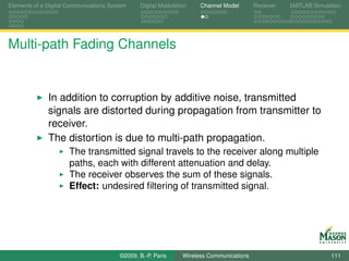 Elements of a Digital Communications System    Digital Modulation    Channel Model       Receiver   MATLAB Simulation




Multi-path Fading Channels


              In addition to corruption by additive noise, transmitted
              signals are distorted during propagation from transmitter to
              receiver.
              The distortion is due to multi-path propagation.
                      The transmitted signal travels to the receiver along multiple
                      paths, each with different attenuation and delay.
                      The receiver observes the sum of these signals.
                      Effect: undesired ﬁltering of transmitted signal.




                                        ©2009, B.-P. Paris     Wireless Communications                           111
 