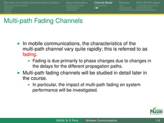 Elements of a Digital Communications System    Digital Modulation    Channel Model       Receiver   MATLAB Simulation




Multi-path Fading Channels


              In mobile communications, the characteristics of the
              multi-path channel vary quite rapidly; this is referred to as
              fading.
                      Fading is due primarily to phase changes due to changes in
                      the delays for the different propagation paths.
              Multi-path fading channels will be studied in detail later in
              the course.
                      In particular, the impact of multi-path fading on system
                      performance will be investigated.




                                        ©2009, B.-P. Paris     Wireless Communications                           112
 