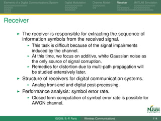 Elements of a Digital Communications System    Digital Modulation    Channel Model       Receiver   MATLAB Simulation




Receiver

              The receiver is responsible for extracting the sequence of
              information symbols from the received signal.
                      This task is difﬁcult because of the signal impairments
                      induced by the channel.
                      At this time, we focus on additive, white Gaussian noise as
                      the only source of signal corruption.
                      Remedies for distortion due to multi-path propagation will
                      be studied extensively later.
              Structure of receivers for digital communication systems.
                      Analog front-end and digital post-processing.
              Performance analysis: symbol error rate.
                      Closed form computation of symbol error rate is possible for
                      AWGN channel.


                                        ©2009, B.-P. Paris     Wireless Communications                           114
 
