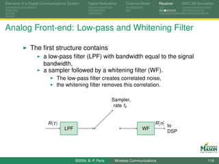 Elements of a Digital Communications System    Digital Modulation    Channel Model       Receiver   MATLAB Simulation




Analog Front-end: Low-pass and Whitening Filter

              The ﬁrst structure contains
                      a low-pass ﬁlter (LPF) with bandwidth equal to the signal
                      bandwidth,
                      a sampler followed by a whitening ﬁlter (WF).
                             The low-pass ﬁlter creates correlated noise,
                             the whitening ﬁlter removes this correlation.

                                                             Sampler,
                                                              rate fs


                        R (t )                                                       R [n] to
                                  LPF                                         WF
                                                                                           DSP




                                        ©2009, B.-P. Paris     Wireless Communications                           119
 