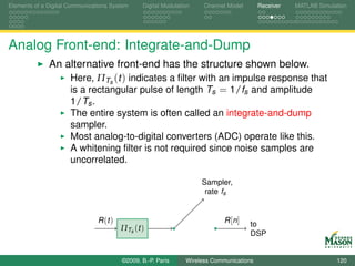Elements of a Digital Communications System     Digital Modulation    Channel Model       Receiver   MATLAB Simulation




Analog Front-end: Integrate-and-Dump
              An alternative front-end has the structure shown below.
                  Here, ΠTs (t ) indicates a ﬁlter with an impulse response that
                  is a rectangular pulse of length Ts = 1/fs and amplitude
                      1/Ts .
                      The entire system is often called an integrate-and-dump
                      sampler.
                      Most analog-to-digital converters (ADC) operate like this.
                      A whitening ﬁlter is not required since noise samples are
                      uncorrelated.

                                                                     Sampler,
                                                                      rate fs


                                R (t )                                       R [n ]   to
                                         ΠTs (t )
                                                                                      DSP


                                         ©2009, B.-P. Paris     Wireless Communications                           120
 