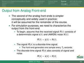 Elements of a Digital Communications System    Digital Modulation    Channel Model       Receiver   MATLAB Simulation




Output from Analog Front-end
              The second of the analog front-ends is simpler
              conceptually and widely used in practice;
              it will be assumed for the remainder of the course.
              For simulation purposes, we need to characterize the
              output from the front-end.
                    To begin, assume that the received signal R (t ) consists of
                    a deterministic signal s (t ) and (AWGN) noise N (t ):

                                                     R (t ) = s (t ) + N (t ).

                      The signal R [n] is a discrete-time signal.
                             The front-end generates one sample every Ts seconds.
                      The discrete-time signal R [n] also consists of signal and
                      noise
                                          R [n ] = s [n ] + N [n ].

                                        ©2009, B.-P. Paris     Wireless Communications                           121
 