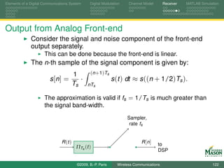 Elements of a Digital Communications System      Digital Modulation    Channel Model       Receiver   MATLAB Simulation




Output from Analog Front-end
              Consider the signal and noise component of the front-end
              output separately.
                      This can be done because the front-end is linear.
              The n-th sample of the signal component is given by:
                                         1        (n+1)Ts
                         s [n ] =           ·                  s (t ) dt ≈ s ((n + 1/2)Ts ).
                                         Ts     nTs

                      The approximation is valid if fs = 1/Ts is much greater than
                      the signal band-width.
                                                                      Sampler,
                                                                       rate fs


                                R (t )                                        R [n ]   to
                                          ΠTs (t )
                                                                                       DSP

                                          ©2009, B.-P. Paris     Wireless Communications                           122
 