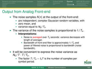 Elements of a Digital Communications System    Digital Modulation    Channel Model       Receiver   MATLAB Simulation




Output from Analog Front-end
              The noise samples N [n] at the output of the front-end:
                      are independent, complex Gaussian random variables, with
                      zero mean, and
                      variance equal to N0 /Ts .
              The variance of the noise samples is proportional to 1/Ts .
                      Interpretations:
                             Noise is averaged over Ts seconds: variance decreases with
                             length of averager.
                             Bandwidth of front-end ﬁlter is approximately 1/Ts and
                             power of ﬁltered noise is proportional to bandwidth (noise
                             bandwidth).
              It will be convenient to express the noise variance as
              N0 /T · T /Ts .
                    The factor T /Ts = fs T is the number of samples per
                      symbol period.

                                        ©2009, B.-P. Paris     Wireless Communications                           123
 
