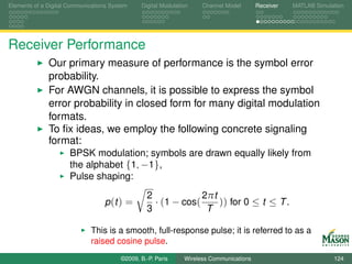 Elements of a Digital Communications System    Digital Modulation    Channel Model       Receiver   MATLAB Simulation




Receiver Performance
              Our primary measure of performance is the symbol error
              probability.
              For AWGN channels, it is possible to express the symbol
              error probability in closed form for many digital modulation
              formats.
              To ﬁx ideas, we employ the following concrete signaling
              format:
                      BPSK modulation; symbols are drawn equally likely from
                      the alphabet {1, −1},
                      Pulse shaping:
                                                 2             2πt
                                  p (t ) =         · (1 − cos(     )) for 0 ≤ t ≤ T .
                                                 3              T

                             This is a smooth, full-response pulse; it is referred to as a
                             raised cosine pulse.
                                        ©2009, B.-P. Paris     Wireless Communications                           124
 