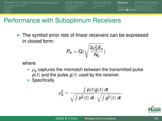 Elements of a Digital Communications System     Digital Modulation       Channel Model     Receiver   MATLAB Simulation




Performance with Suboptimum Receivers

              The symbol error rate of linear receivers can be expressed
              in closed form:
                                               2ρ2 Es
                                                 g
                                  Pe = Q(             )
                                                N0
              where
                      ρg captures the mismatch between the transmitted pulse
                      p (t ) and the pulse g (t ) used by the receiver.
                      Speciﬁcally

                                                                     p (t )g (t ) dt
                                              ρ2 =
                                               g                                                .
                                                             p2 (t ) dt ·         g 2 (t ) dt



                                        ©2009, B.-P. Paris       Wireless Communications                           129
 