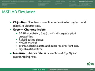 Elements of a Digital Communications System    Digital Modulation    Channel Model       Receiver   MATLAB Simulation




MATLAB Simulation

              Objective: Simulate a simple communication system and
              estimate bit error rate.
              System Characteristics:
                   BPSK modulation, b ∈ {1, −1} with equal a priori
                      probabilities,
                      Raised cosine pulses,
                      AWGN channel,
                      oversampled integrate-and-dump receiver front-end,
                      digital matched ﬁlter.
              Measure: Bit-error rate as a function of Es /N0 and
              oversampling rate.



                                        ©2009, B.-P. Paris     Wireless Communications                           135
 