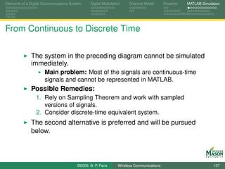 Elements of a Digital Communications System    Digital Modulation    Channel Model       Receiver   MATLAB Simulation




From Continuous to Discrete Time

              The system in the preceding diagram cannot be simulated
              immediately.
                      Main problem: Most of the signals are continuous-time
                      signals and cannot be represented in MATLAB.
              Possible Remedies:
                 1. Rely on Sampling Theorem and work with sampled
                    versions of signals.
                 2. Consider discrete-time equivalent system.
              The second alternative is preferred and will be pursued
              below.



                                        ©2009, B.-P. Paris     Wireless Communications                           137
 