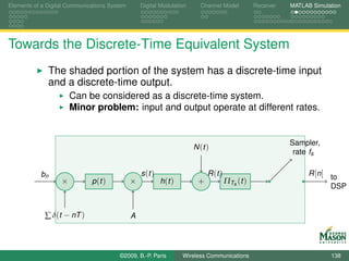 Elements of a Digital Communications System       Digital Modulation      Channel Model          Receiver   MATLAB Simulation




Towards the Discrete-Time Equivalent System
              The shaded portion of the system has a discrete-time input
              and a discrete-time output.
                       Can be considered as a discrete-time system.
                       Minor problem: input and output operate at different rates.


                                                                                                            Sampler,
                                                                       N (t )
                                                                                                             rate fs

           bn                                     s (t )                     R (t )                               R [n] to
                   ×          p (t )          ×            h (t )        +            ΠTs (t )
                                                                                                                        DSP


             ∑ δ(t − nT )                     A




                                        ©2009, B.-P. Paris          Wireless Communications                              138
 