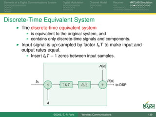 Elements of a Digital Communications System    Digital Modulation       Channel Model        Receiver     MATLAB Simulation




Discrete-Time Equivalent System
              The discrete-time equivalent system
                      is equivalent to the original system, and
                      contains only discrete-time signals and components.
              Input signal is up-sampled by factor fs T to make input and
              output rates equal.
                  Insert fs T − 1 zeros between input samples.

                                                                               N [n ]



                          bn                                                            R [n ]
                                  ×            ↑ fs T          h [n ]           +                to DSP




                                   A


                                        ©2009, B.-P. Paris     Wireless Communications                                 139
 