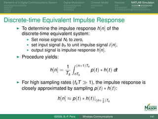 Elements of a Digital Communications System      Digital Modulation         Channel Model   Receiver   MATLAB Simulation




Discrete-time Equivalent Impulse Response
              To determine the impulse response h[n] of the
              discrete-time equivalent system:
                      Set noise signal Nt to zero,
                      set input signal bn to unit impulse signal δ[n],
                      output signal is impulse response h[n].
              Procedure yields:

                                                  1          ( n + 1 ) Ts
                                     h [n ] =                               p (t ) ∗ h(t ) dt
                                                  Ts      nTs

              For high sampling rates (fs T 1), the impulse response is
              closely approximated by sampling p (t ) ∗ h(t ):

                                              h[n] ≈ p (t ) ∗ h(t )|(n+ 1 )Ts
                                                                                    2




                                        ©2009, B.-P. Paris        Wireless Communications                           141
 