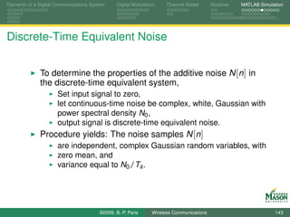 Elements of a Digital Communications System    Digital Modulation    Channel Model       Receiver   MATLAB Simulation




Discrete-Time Equivalent Noise


              To determine the properties of the additive noise N [n] in
              the discrete-time equivalent system,
                      Set input signal to zero,
                      let continuous-time noise be complex, white, Gaussian with
                      power spectral density N0 ,
                      output signal is discrete-time equivalent noise.
              Procedure yields: The noise samples N [n]
                      are independent, complex Gaussian random variables, with
                      zero mean, and
                      variance equal to N0 /Ts .




                                        ©2009, B.-P. Paris     Wireless Communications                           143
 