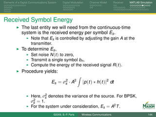 Elements of a Digital Communications System    Digital Modulation    Channel Model       Receiver   MATLAB Simulation




Received Symbol Energy
              The last entity we will need from the continuous-time
              system is the received energy per symbol Es .
                      Note that Es is controlled by adjusting the gain A at the
                      transmitter.
              To determine Es ,
                  Set noise N (t ) to zero,
                      Transmit a single symbol bn ,
                      Compute the energy of the received signal R (t ).
              Procedure yields:
                                            2
                                      Es = σs · A2              |p (t ) ∗ h(t )|2 dt

                              2
                      Here, σs denotes the variance of the source. For BPSK,
                       2 = 1.
                      σs
                      For the system under consideration, Es = A2 T .
                                        ©2009, B.-P. Paris     Wireless Communications                           144
 