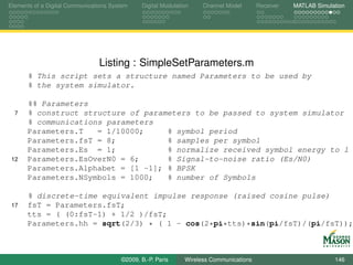 Elements of a Digital Communications System    Digital Modulation    Channel Model       Receiver   MATLAB Simulation




                                Listing : SimpleSetParameters.m
      % This script sets a structure named Parameters to be used by
      % the system simulator.

      %% Parameters
  7   % construct structure of parameters to be passed to system simulator
      % communications parameters
      Parameters.T   = 1/10000;     % symbol period
      Parameters.fsT = 8;           % samples per symbol
      Parameters.Es = 1;            % normalize received symbol energy to 1
 12   Parameters.EsOverN0 = 6;      % Signal-to-noise ratio (Es/N0)
      Parameters.Alphabet = [1 -1]; % BPSK
      Parameters.NSymbols = 1000;   % number of Symbols

      % discrete-time equivalent impulse response (raised cosine pulse)
 17   fsT = Parameters.fsT;
      tts = ( (0:fsT-1) + 1/2 )/fsT;
      Parameters.hh = sqrt(2/3) * ( 1 - cos(2*pi*tts)*sin(pi/fsT)/(pi/fsT));



                                        ©2009, B.-P. Paris     Wireless Communications                           146
 