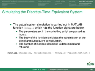 Elements of a Digital Communications System    Digital Modulation    Channel Model       Receiver   MATLAB Simulation




Simulating the Discrete-Time Equivalent System


              The actual system simulation is carried out in MATLAB
              function MCSimple which has the function signature below.
                      The parameters set in the controlling script are passed as
                      inputs.
                      The body of the function simulates the transmission of the
                      signal and subsequent demodulation.
                      The number of incorrect decisions is determined and
                      returned.

      function [NumErrors, ResultsStruct] = MCSimple( ParametersStruct )




                                        ©2009, B.-P. Paris     Wireless Communications                           147
 