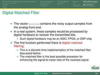 Elements of a Digital Communications System    Digital Modulation    Channel Model       Receiver   MATLAB Simulation




Digital Matched Filter

              The vector Received contains the noisy output samples from
              the analog front-end.
              In a real system, these samples would be processed by
              digital hardware to recover the transmitted bits.
                      Such digital hardware may be an ASIC, FPGA, or DSP chip.
              The ﬁrst function performed there is digital matched
              ﬁltering.
                      This is a discrete-time implementation of the matched ﬁlter
                      discussed before.
                      The matched ﬁlter is the best possible processor for
                      enhancing the signal-to-noise ratio of the received signal.



                                        ©2009, B.-P. Paris     Wireless Communications                           149
 