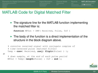 Elements of a Digital Communications System    Digital Modulation    Channel Model       Receiver   MATLAB Simulation




MATLAB Code for Digital Matched Filter

              The signature line for the MATLAB function implementing
              the matched ﬁlter is:
              function MFOut = DMF( Received, Pulse, fsT )

              The body of the function is a direct implementation of the
              structure in the block diagram above.
      % convolve received signal with conjugate complex of
      % time-reversed pulse (matched filter)
      Temp = conv( Received, conj( fliplr(Pulse) ) );
 21
      % down sample, at the end of each pulse period
      MFOut = Temp( length(Pulse) : fsT : end );




                                        ©2009, B.-P. Paris     Wireless Communications                           151
 