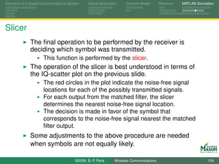 Elements of a Digital Communications System    Digital Modulation    Channel Model       Receiver   MATLAB Simulation




Slicer
              The ﬁnal operation to be performed by the receiver is
              deciding which symbol was transmitted.
                      This function is performed by the slicer.
              The operation of the slicer is best understood in terms of
              the IQ-scatter plot on the previous slide.
                      The red circles in the plot indicate the noise-free signal
                      locations for each of the possibly transmitted signals.
                      For each output from the matched ﬁlter, the slicer
                      determines the nearest noise-free signal location.
                      The decision is made in favor of the symbol that
                      corresponds to the noise-free signal nearest the matched
                      ﬁlter output.
              Some adjustments to the above procedure are needed
              when symbols are not equally likely.

                                        ©2009, B.-P. Paris     Wireless Communications                           154
 