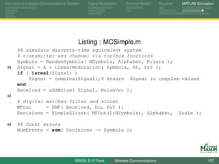 Elements of a Digital Communications System    Digital Modulation    Channel Model       Receiver    MATLAB Simulation




                                          Listing : MCSimple.m
      %% simulate discrete-time equivalent system
      % transmitter and channel via toolbox functions
      Symbols = RandomSymbols( NSymbols, Alphabet, Priors );
 38   Signal = A * LinearModulation( Symbols, hh, fsT );
      if ( isreal(Signal) )
          Signal = complex(Signal);% ensure Signal is complex-valued
      end
      Received = addNoise( Signal, NoiseVar );
 43
      % digital matched filter and slicer
      MFOut     = DMF( Received, hh, fsT );
      Decisions = SimpleSlicer( MFOut(1:NSymbols), Alphabet,                                        Scale );

 48   %% Count errors
      NumErrors = sum( Decisions ~= Symbols );




                                        ©2009, B.-P. Paris     Wireless Communications                            157
 