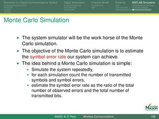 Elements of a Digital Communications System    Digital Modulation    Channel Model       Receiver   MATLAB Simulation




Monte Carlo Simulation

              The system simulator will be the work horse of the Monte
              Carlo simulation.
              The objective of the Monte Carlo simulation is to estimate
              the symbol error rate our system can achieve.
              The idea behind a Monte Carlo simulation is simple:
                      Simulate the system repeatedly,
                      for each simulation count the number of transmitted
                      symbols and symbol errors,
                      estimate the symbol error rate as the ratio of the total
                      number of observed errors and the total number of
                      transmitted bits.



                                        ©2009, B.-P. Paris     Wireless Communications                           158
 