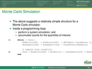 Elements of a Digital Communications System    Digital Modulation    Channel Model       Receiver   MATLAB Simulation




Monte Carlo Simulation

              The above suggests a relatively simple structure for a
              Monte Carlo simulator.
              Inside a programming loop:
                      perform a system simulation, and
                      accumulate counts for the quantities of interest
        43           while ( ~Done )
                         NumErrors(kk) = NumErrors(kk) + MCSimple( Parameters );
                         NumSymbols(kk) = NumSymbols(kk) + Parameters.NSymbols;

                            % compute Stop condition
        48                  Done = NumErrors(kk) > MinErrors || NumSymbols(kk) > MaxSy
                     end




                                        ©2009, B.-P. Paris     Wireless Communications                           159
 