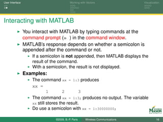 User Interface                             Working with Vectors                  Visualization




Interacting with MATLAB
                 You interact with MATLAB by typing commands at the
                 command prompt (» ) in the command window.
                 MATLAB’s response depends on whether a semicolon is
                 appended after the command or not.
                     If a semicolon is not appended, then MATLAB displays the
                     result of the command.
                     With a semicolon, the result is not displayed.
                 Examples:
                     The command xx = 1:3 produces
                     xx =
                              1        2       3
                     The command xx = 1:3; produces no output. The variable
                     xx still stores the result.
                     Do use a semicolon with xx = 1:30000000;

                                ©2009, B.-P. Paris     Wireless Communications             16
 