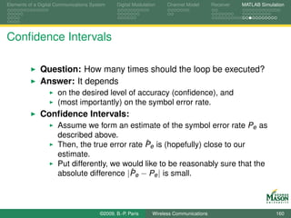 Elements of a Digital Communications System    Digital Modulation    Channel Model       Receiver   MATLAB Simulation




Conﬁdence Intervals

              Question: How many times should the loop be executed?
              Answer: It depends
                      on the desired level of accuracy (conﬁdence), and
                      (most importantly) on the symbol error rate.
              Conﬁdence Intervals:
                      Assume we form an estimate of the symbol error rate Pe as
                      described above.
                                                 ˆ
                      Then, the true error rate Pe is (hopefully) close to our
                      estimate.
                      Put differently, we would like to be reasonably sure that the
                                            ˆ
                      absolute difference |Pe − Pe | is small.



                                        ©2009, B.-P. Paris     Wireless Communications                           160
 