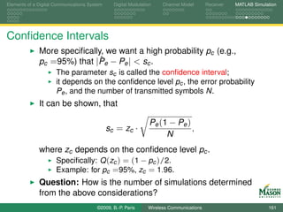 Elements of a Digital Communications System     Digital Modulation    Channel Model       Receiver   MATLAB Simulation




Conﬁdence Intervals
              More speciﬁcally, we want a high probability pc (e.g.,
                              ˆ
              pc =95%) that |Pe − Pe | < sc .
                      The parameter sc is called the conﬁdence interval;
                      it depends on the conﬁdence level pc , the error probability
                      Pe , and the number of transmitted symbols N.
              It can be shown, that

                                                                 Pe (1 − Pe )
                                              sc = zc ·                       ,
                                                                      N
              where zc depends on the conﬁdence level pc .
                  Speciﬁcally: Q (zc ) = (1 − pc )/2.
                  Example: for pc =95%, zc = 1.96.
              Question: How is the number of simulations determined
              from the above considerations?
                                        ©2009, B.-P. Paris      Wireless Communications                           161
 