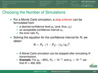 Elements of a Digital Communications System    Digital Modulation    Channel Model       Receiver   MATLAB Simulation




Choosing the Number of Simulations
              For a Monte Carlo simulation, a stop criterion can be
              formulated from
                      a desired conﬁdence level pc (and, thus, zc )
                      an acceptable conﬁdence interval sc ,
                      the error rate Pe .
              Solving the equation for the conﬁdence interval for N, we
              obtain
                             N = Pe · (1 − Pe ) · (zc /sc )2 .

                      A Monte Carlo simulation can be stopped after simulating N
                      transmissions.
                      Example: For pc =95%, Pe = 10−3 , and sc = 10−4 , we
                      ﬁnd N ≈ 400, 000.


                                        ©2009, B.-P. Paris     Wireless Communications                           162
 