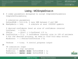 Elements of a Digital Communications System    Digital Modulation    Channel Model       Receiver   MATLAB Simulation




                                     Listing : MCSimpleDriver.m
  9   % comms parameters delegated to script SimpleSetParameters
      SimpleSetParameters;

      % simulation parameters
      EsOverN0dB = 0:0.5:9; % vary SNR between 0 and 9dB
 14   MaxSymbols = 1e6;     % simulate at most 1000000 symbols

      % desired confidence level an size of confidence interval
      ConfLevel   = 0.95;
      ZValue      = Qinv( ( 1-ConfLevel )/2 );
 19   ConfIntSize = 0.1; % confidence interval size is 10% of estimate
      % For the desired accuracy, we need to find this many errors.
      MinErrors = ( ZValue/ConfIntSize )^2;

      Verbose            = true;        % control progress output
 24
      %% simulation loops
      % initialize loop variables
      NumErrors = zeros( size( EsOverN0dB ) );
      NumSymbols = zeros( size( EsOverN0dB ) );

                                        ©2009, B.-P. Paris     Wireless Communications                           164
 