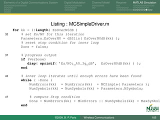 Elements of a Digital Communications System    Digital Modulation    Channel Model       Receiver   MATLAB Simulation




                                     Listing : MCSimpleDriver.m
      for kk = 1:length( EsOverN0dB )
 32       % set Es/N0 for this iteration
          Parameters.EsOverN0 = dB2lin( EsOverN0dB(kk) );
          % reset stop condition for inner loop
          Done = false;

 37          % progress output
             if (Verbose)
                disp( sprintf( ’Es/N0: %0.3g dB’,                           EsOverN0dB(kk) ) );
             end

 42          % inner loop iterates until enough errors have been found
             while ( ~Done )
                 NumErrors(kk) = NumErrors(kk) + MCSimple( Parameters );
                 NumSymbols(kk) = NumSymbols(kk) + Parameters.NSymbols;

 47                 % compute Stop condition
                    Done = NumErrors(kk) > MinErrors || NumSymbols(kk) > MaxSymbol
             end


                                        ©2009, B.-P. Paris     Wireless Communications                           165
 