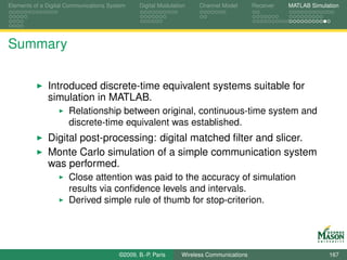 Elements of a Digital Communications System    Digital Modulation    Channel Model       Receiver   MATLAB Simulation




Summary

              Introduced discrete-time equivalent systems suitable for
              simulation in MATLAB.
                      Relationship between original, continuous-time system and
                      discrete-time equivalent was established.
              Digital post-processing: digital matched ﬁlter and slicer.
              Monte Carlo simulation of a simple communication system
              was performed.
                      Close attention was paid to the accuracy of simulation
                      results via conﬁdence levels and intervals.
                      Derived simple rule of thumb for stop-criterion.




                                        ©2009, B.-P. Paris     Wireless Communications                           167
 
