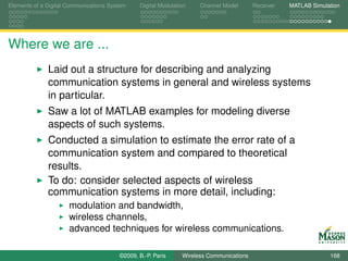 Elements of a Digital Communications System    Digital Modulation    Channel Model       Receiver   MATLAB Simulation




Where we are ...
              Laid out a structure for describing and analyzing
              communication systems in general and wireless systems
              in particular.
              Saw a lot of MATLAB examples for modeling diverse
              aspects of such systems.
              Conducted a simulation to estimate the error rate of a
              communication system and compared to theoretical
              results.
              To do: consider selected aspects of wireless
              communication systems in more detail, including:
                      modulation and bandwidth,
                      wireless channels,
                      advanced techniques for wireless communications.

                                        ©2009, B.-P. Paris     Wireless Communications                           168
 
