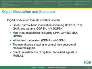 Linear Modulation Formats and their Spectra   Spectrum Estimation in MATLAB   Non-linear Modulation   Wide-Band Modulation




Digital Modulation and Spectrum

       Digital modulation formats and their spectra.
               Linear, narrow-band modulation (including B/QPSK, PSK,
               QAM, and variants OQPSK, π/4 DQPSK)
               Non-linear modulation (including CPM, CPFSK, MSK,
               GMSK)
               Wide-band modulation (CDMA and OFDM)
               The use of pulse-shaping to control the spectrum of
               modulated signals.
               Spectrum estimation of digitally modulated signals in
               MATLAB.



                                          ©2009, B.-P. Paris    Wireless Communications                               170
 