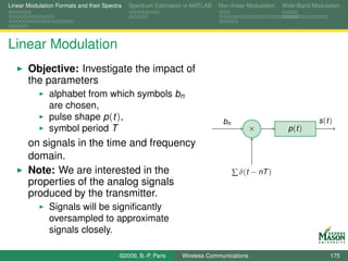 Linear Modulation Formats and their Spectra   Spectrum Estimation in MATLAB   Non-linear Modulation   Wide-Band Modulation




Linear Modulation
       Objective: Investigate the impact of
       the parameters
               alphabet from which symbols bn
               are chosen,
               pulse shape p (t ),                                             bn                                 s (t )
               symbol period T                                                            ×             p (t )

       on signals in the time and frequency
       domain.
       Note: We are interested in the                                               ∑ δ(t − nT )
       properties of the analog signals
       produced by the transmitter.
               Signals will be signiﬁcantly
               oversampled to approximate
               signals closely.

                                          ©2009, B.-P. Paris    Wireless Communications                                175
 