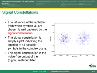 Linear Modulation Formats and their Spectra   Spectrum Estimation in MATLAB             Non-linear Modulation      Wide-Band Modulation




Signal Constellations

       The inﬂuence of the alphabet
       from which symbols bn are                                             1000



       chosen is well captured by the
                                                                              500
       signal constellation.
       The signal constellation is



                                                               Imag. Part
                                                                                0

       simply a plot indicating the
       location of all possible                                             −500


       symbols in the complex plane.
                                                                            −1000
       The signal constellation is the
                                                                              −1500   −1000   −500       0          500    1000    1500
       noise-free output of the                                                                        Real Part


       (digital) matched ﬁlter.


                                          ©2009, B.-P. Paris          Wireless Communications                                      176
 