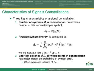 Linear Modulation Formats and their Spectra    Spectrum Estimation in MATLAB   Non-linear Modulation   Wide-Band Modulation




Characteristics of Signals Constellations
               Three key characteristics of a signal constellation:
                  1. Number of symbols M in constellation determines
                     number of bits transmitted per symbol;

                                                           Nb = log2 (M ).

                  2. Average symbol energy is computed as
                                                           M
                                                     1
                                              Es =
                                                     M    ∑ |bk |2 · A2          |p (t )|2 dt;
                                                         k =1

                     we will assume that |p (t )|2 dt = 1.
                  3. Shortest distance dmin between points in constellation
                     has major impact on probability of symbol error.
                               Often expressed in terms of Es .


                                          ©2009, B.-P. Paris     Wireless Communications                               177
 