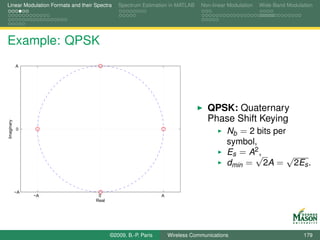 Linear Modulation Formats and their Spectra   Spectrum Estimation in MATLAB     Non-linear Modulation   Wide-Band Modulation




Example: QPSK
            A




                                                                                   QPSK: Quaternary
                                                                                   Phase Shift Keying
Imaginary




            0
                                                                                      Nb = 2 bits per
                                                                                          symbol,
                                                                                          Es = A2 ,
                                                                                                √    √
                                                                                          dmin = 2A = 2Es .


            −A
                 −A                  0                          A
                                    Real




                                           ©2009, B.-P. Paris       Wireless Communications                             179
 