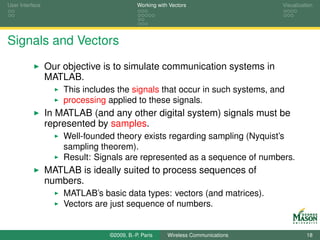 User Interface                             Working with Vectors                  Visualization




Signals and Vectors
                 Our objective is to simulate communication systems in
                 MATLAB.
                     This includes the signals that occur in such systems, and
                     processing applied to these signals.
                 In MATLAB (and any other digital system) signals must be
                 represented by samples.
                     Well-founded theory exists regarding sampling (Nyquist’s
                     sampling theorem).
                     Result: Signals are represented as a sequence of numbers.
                 MATLAB is ideally suited to process sequences of
                 numbers.
                     MATLAB’s basic data types: vectors (and matrices).
                     Vectors are just sequence of numbers.


                                ©2009, B.-P. Paris     Wireless Communications             18
 