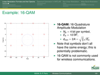 Linear Modulation Formats and their Spectra      Spectrum Estimation in MATLAB   Non-linear Modulation   Wide-Band Modulation




Example: 16-QAM

            3A
                                                                         16-QAM: 16-Quadrature
            2A                                                           Amplitude Modulation
                                                                             Nb = 4 bit per symbol,
             A
                                                                             Es = 10TA2 ,
                                                                                               √
                                                                             dmin = 2A = 2 Es .
Imaginary




             0
                                                                                             5

            −A
                                                                         Note that symbols don’t all
                                                                         have the same energy; this is
            −2A
                                                                         potentially problematic.
            −3A
                  −3A   −2A   −A    0     A       2A      3A
                                                                         16-QAM is not commonly used
                                   Real
                                                                         for wireless communications.



                                              ©2009, B.-P. Paris   Wireless Communications                               181
 