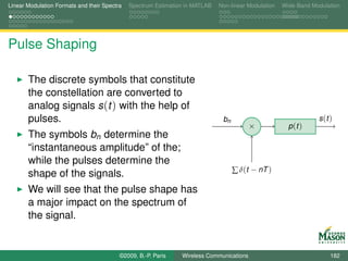 Linear Modulation Formats and their Spectra   Spectrum Estimation in MATLAB   Non-linear Modulation   Wide-Band Modulation




Pulse Shaping

       The discrete symbols that constitute
       the constellation are converted to
       analog signals s (t ) with the help of
       pulses.                                                                 bn                                 s (t )
                                                                                          ×             p (t )
       The symbols bn determine the
       “instantaneous amplitude” of the;
       while the pulses determine the
                                                                                    ∑ δ(t − nT )
       shape of the signals.
       We will see that the pulse shape has
       a major impact on the spectrum of
       the signal.


                                          ©2009, B.-P. Paris    Wireless Communications                                182
 
