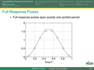 Linear Modulation Formats and their Spectra    Spectrum Estimation in MATLAB   Non-linear Modulation   Wide-Band Modulation




Full-Response Pulses
               Full-response pulses span exactly one symbol period.

                             2


                          1.5


                             1


                          0.5


                             0
                                 0            0.2       0.4    0.6               0.8           1
                                                          Time/T

                                          ©2009, B.-P. Paris     Wireless Communications                               183
 