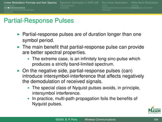 Linear Modulation Formats and their Spectra   Spectrum Estimation in MATLAB   Non-linear Modulation   Wide-Band Modulation




Partial-Response Pulses

               Partial-response pulses are of duration longer than one
               symbol period.
               The main beneﬁt that partial-response pulse can provide
               are better spectral properties.
                       The extreme case, is an inﬁnitely long sinc-pulse which
                       produces a strictly band-limited spectrum.
               On the negative side, partial-response pulses (can)
               introduce intersymbol-interference that affects negatively
               the demodulation of received signals.
                       The special class of Nyquist pulses avoids, in principle,
                       intersymbol interference.
                       In practice, multi-path propagation foils the beneﬁts of
                       Nyquist pulses.


                                          ©2009, B.-P. Paris    Wireless Communications                               184
 
