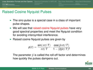 Linear Modulation Formats and their Spectra   Spectrum Estimation in MATLAB   Non-linear Modulation   Wide-Band Modulation




Raised Cosine Nyquist Pulses

               The sinc-pulse is a special case in a class of important
               pulse shapes.
               We will see that raised cosine Nyquist pulses have very
               good spectral properties and meet the Nyquist condition
               for avoiding intersymbol interference.
               Raised cosine Nyquist pulses are given by

                                                  sin(πt /T ) cos( βπt /T )
                                     p (t ) =                ·
                                                     πt /T     1 − (2βt /T )2

               The parameter β is called the roll-off factor and determines
               how quickly the pulses dampens out.


                                          ©2009, B.-P. Paris    Wireless Communications                               186
 