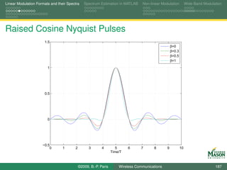 Linear Modulation Formats and their Spectra    Spectrum Estimation in MATLAB     Non-linear Modulation          Wide-Band Modulation




Raised Cosine Nyquist Pulses
                      1.5
                                                                                                   β=0
                                                                                                   β=0.3
                                                                                                   β=0.5
                                                                                                   β=1

                        1




                      0.5




                        0




                     −0.5
                         0       1      2         3       4         5     6     7      8       9           10
                                                                 Time/T



                                            ©2009, B.-P. Paris       Wireless Communications                                    187
 