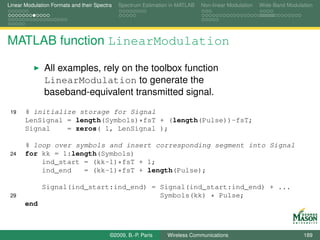 Linear Modulation Formats and their Spectra   Spectrum Estimation in MATLAB   Non-linear Modulation   Wide-Band Modulation




MATLAB function LinearModulation

               All examples, rely on the toolbox function
               LinearModulation to generate the
               baseband-equivalent transmitted signal.
 19    % initialize storage for Signal
       LenSignal = length(Symbols)*fsT + (length(Pulse))-fsT;
       Signal    = zeros( 1, LenSignal );

       % loop over symbols and insert corresponding segment into Signal
 24    for kk = 1:length(Symbols)
           ind_start = (kk-1)*fsT + 1;
           ind_end   = (kk-1)*fsT + length(Pulse);

              Signal(ind_start:ind_end) = Signal(ind_start:ind_end) + ...
 29                                       Symbols(kk) * Pulse;
       end



                                          ©2009, B.-P. Paris    Wireless Communications                               189
 