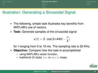 User Interface                              Working with Vectors                  Visualization




Illustration: Generating a Sinusoidal Signal

                 The following, simple task illustrates key beneﬁts from
                 MATLAB’s use of vectors.
                 Task: Generate samples of the sinusoidal signal
                                                                          π
                                 x (t ) = 3 · cos(2π440t −                  )
                                                                          4
                 for t ranging from 0 to 10 ms. The sampling rate is 20 KHz.
                 Objective: Compare how this task is accomplished
                     using MATLAB’s vector function,
                     traditional (C-style) for or while loops.




                                 ©2009, B.-P. Paris     Wireless Communications             19
 