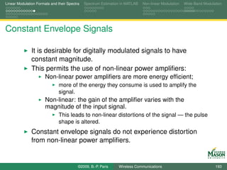 Linear Modulation Formats and their Spectra   Spectrum Estimation in MATLAB   Non-linear Modulation   Wide-Band Modulation




Constant Envelope Signals

               It is desirable for digitally modulated signals to have
               constant magnitude.
               This permits the use of non-linear power ampliﬁers:
                       Non-linear power ampliﬁers are more energy efﬁcient;
                               more of the energy they consume is used to amplify the
                               signal.
                       Non-linear: the gain of the ampliﬁer varies with the
                       magnitude of the input signal.
                               This leads to non-linear distortions of the signal — the pulse
                               shape is altered.
               Constant envelope signals do not experience distortion
               from non-linear power ampliﬁers.


                                          ©2009, B.-P. Paris    Wireless Communications                               193
 
