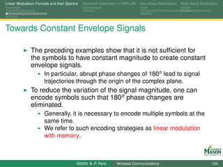 Linear Modulation Formats and their Spectra   Spectrum Estimation in MATLAB   Non-linear Modulation   Wide-Band Modulation




Towards Constant Envelope Signals

               The preceding examples show that it is not sufﬁcient for
               the symbols to have constant magnitude to create constant
               envelope signals.
                       In particular, abrupt phase changes of 180o lead to signal
                       trajectories through the origin of the complex plane.
               To reduce the variation of the signal magnitude, one can
               encode symbols such that 180o phase changes are
               eliminated.
                       Generally, it is necessary to encode multiple symbols at the
                       same time.
                       We refer to such encoding strategies as linear modulation
                       with memory.



                                          ©2009, B.-P. Paris    Wireless Communications                               194
 